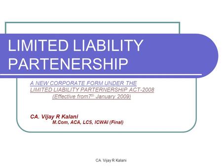 CA. Vijay R Kalani LIMITED LIABILITY PARTENERSHIP A NEW CORPORATE FORM UNDER THE LIMITED LIABILITY PARTERNERSHIP ACT-2008 (Effective from7 th January 2009)