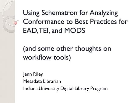 Using Schematron for Analyzing Conformance to Best Practices for EAD, TEI, and MODS (and some other thoughts on workflow tools) Jenn Riley Metadata Librarian.