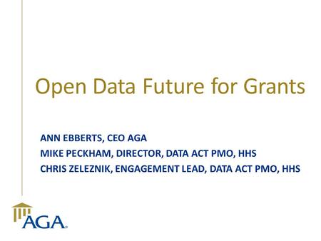 Open Data Future for Grants ANN EBBERTS, CEO AGA MIKE PECKHAM, DIRECTOR, DATA ACT PMO, HHS CHRIS ZELEZNIK, ENGAGEMENT LEAD, DATA ACT PMO, HHS.