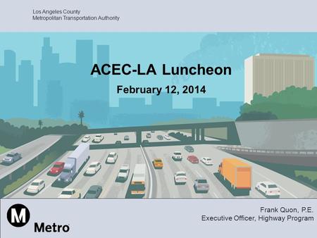 Los Angeles County Metropolitan Transportation Authority ACEC-LA Luncheon February 12, 2014 Frank Quon, P.E. Executive Officer, Highway Program.