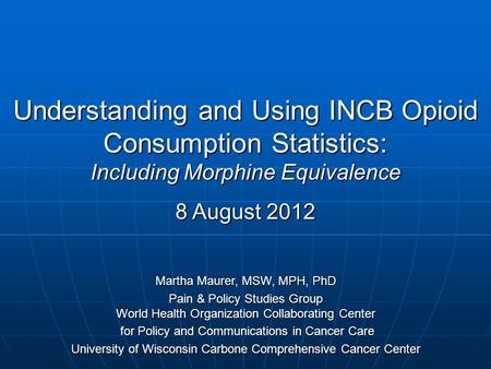 Understanding and Using INCB Opioid Consumption Statistics: Including Morphine Equivalence 8 August 2012 Martha Maurer, MSW, MPH, PhD Pain & Policy Studies.