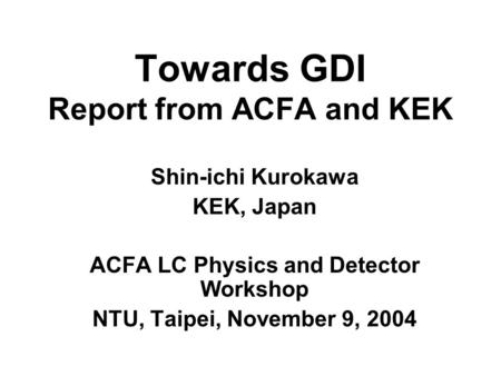 Towards GDI Report from ACFA and KEK Shin-ichi Kurokawa KEK, Japan ACFA LC Physics and Detector Workshop NTU, Taipei, November 9, 2004.