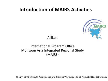 Introduction of MAIRS Activities The 2 nd CORDEX South Asia Science and Training Workshop, 27-30 August 2013, Kathmandu Ailikun International Program Office.