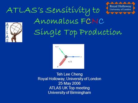 Teh Lee Cheng Royal Holloway, University of London 25 May 2006 ATLAS UK Top meeting University of Birmingham ATLAS’s Sensitivity to Anomalous FCNC Single.