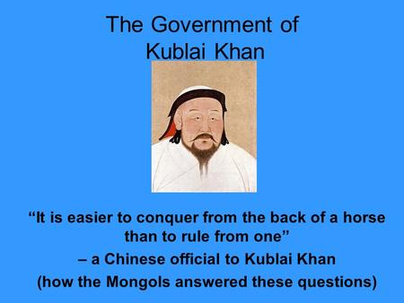 The Government of Kublai Khan “It is easier to conquer from the back of a horse than to rule from one” – a Chinese official to Kublai Khan (how the Mongols.