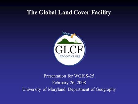 The Global Land Cover Facility Presentation for WGISS-25 February 26, 2008 University of Maryland, Department of Geography.