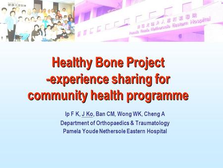 Ip F K, J Ko, Ban CM, Wong WK, Cheng A Department of Orthopaedics & Traumatology Pamela Youde Nethersole Eastern Hospital Healthy Bone Project -experience.