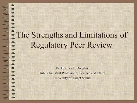 The Strengths and Limitations of Regulatory Peer Review Dr. Heather E. Douglas Phibbs Assistant Professor of Science and Ethics University of Puget Sound.