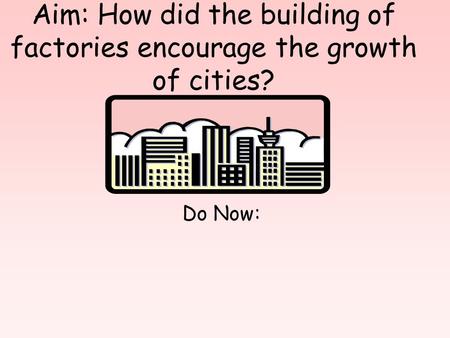 Aim: How did the building of factories encourage the growth of cities? Do Now: