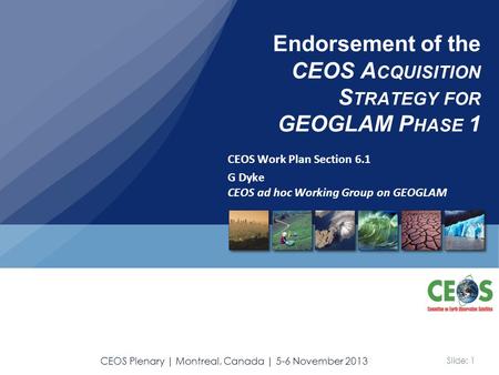 Slide: 1 CEOS Plenary | Montreal, Canada | 5-6 November 2013 CEOS Work Plan Section 6.1 G Dyke CEOS ad hoc Working Group on GEOGLAM Endorsement of the.