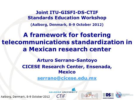 Aalborg, Denmark, 8-9 October 2012 A framework for fostering telecommunications standardization in a Mexican research center Arturo Serrano-Santoyo CICESE.