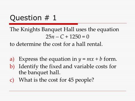 Question # 1 The Knights Banquet Hall uses the equation 25n – C + 1250 = 0 to determine the cost for a hall rental. a)Express the equation in y = mx +