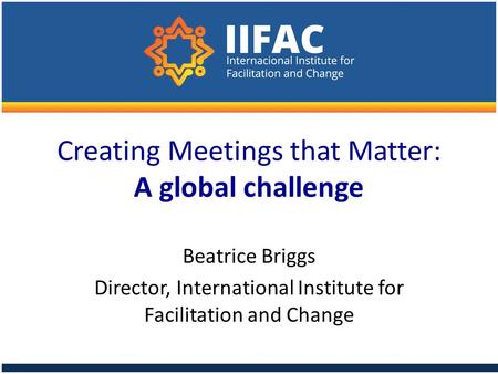 Creating Meetings that Matter: A global challenge Beatrice Briggs Director, International Institute for Facilitation and Change.