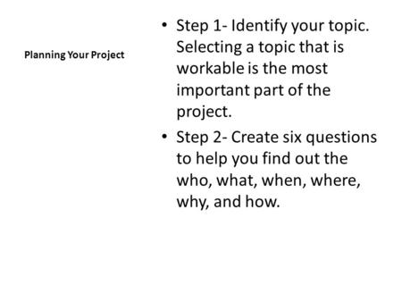 Planning Your Project Step 1- Identify your topic. Selecting a topic that is workable is the most important part of the project. Step 2- Create six questions.