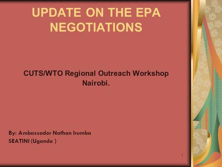 1 UPDATE ON THE EPA NEGOTIATIONS CUTS/WTO Regional Outreach Workshop Nairobi. By: Ambassador Nathan Irumba SEATINI (Uganda )