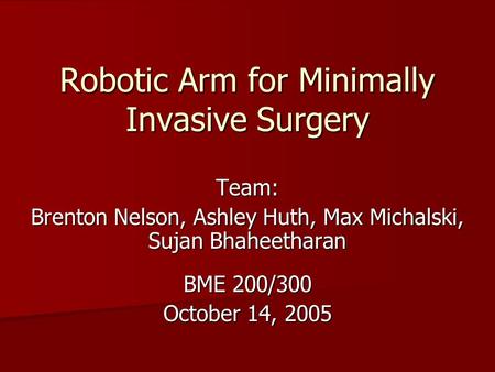 Robotic Arm for Minimally Invasive Surgery Team: Brenton Nelson, Ashley Huth, Max Michalski, Sujan Bhaheetharan BME 200/300 October 14, 2005.