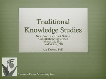 Traditional Knowledge Studies New Brunswick First Nation Consultation Conference March 26, 2014 Fredericton, NB Ave Dersch, PhD Moccasin Flower Consulting.