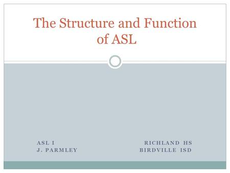 ASL I RICHLAND HS J. PARMLEY BIRDVILLE ISD The Structure and Function of ASL.