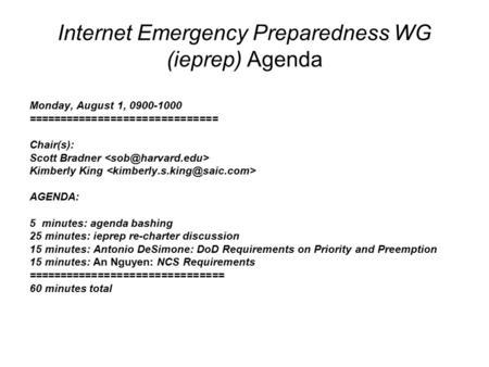 Internet Emergency Preparedness WG (ieprep) Agenda Monday, August 1, 0900-1000 ============================== Chair(s): Scott Bradner Kimberly King AGENDA: