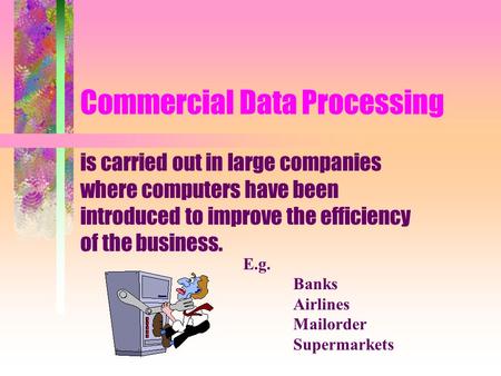 Commercial Data Processing is carried out in large companies where computers have been introduced to improve the efficiency of the business. E.g. Banks.