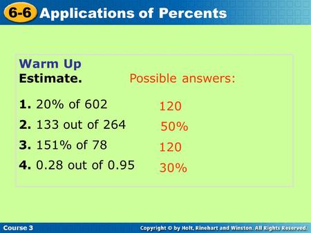 Course 3 6-6 Applications of Percents Warm Up Estimate. 1. 20% of 602 2. 133 out of 264 3. 151% of 78 4. 0.28 out of 0.95 120 50% 120 30% Possible answers: