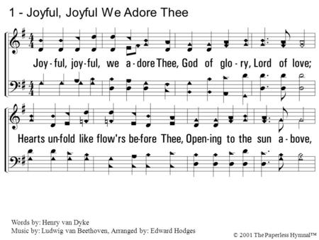 1. Joyful, joyful, we adore Thee, God of glory, Lord of love; Hearts unfold like flowers before Thee, Opening to the sun above, Melt the clouds of sin.