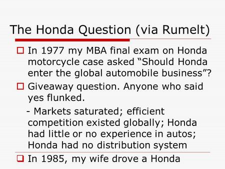 The Honda Question (via Rumelt)  In 1977 my MBA final exam on Honda motorcycle case asked “Should Honda enter the global automobile business”?  Giveaway.