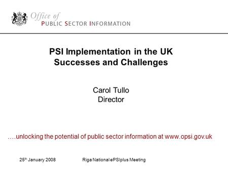 25 th January 2008Riga National ePSIplus Meeting PSI Implementation in the UK Successes and Challenges Carol Tullo Director ….unlocking the potential of.