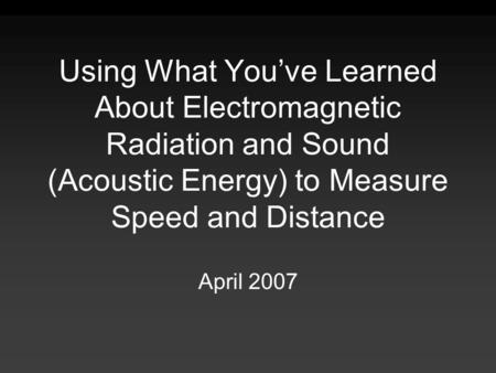 Using What You’ve Learned About Electromagnetic Radiation and Sound (Acoustic Energy) to Measure Speed and Distance April 2007.