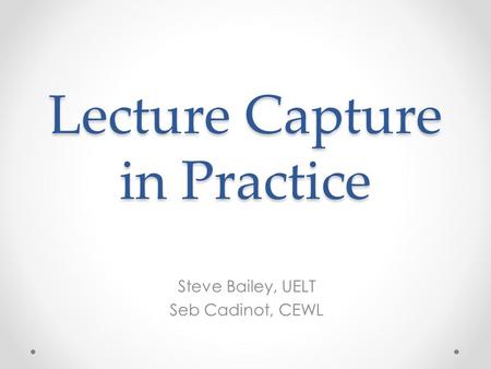 Lecture Capture in Practice Steve Bailey, UELT Seb Cadinot, CEWL.