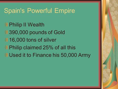 Spain's Powerful Empire Philip II Wealth 390,000 pounds of Gold 16,000 tons of silver Philip claimed 25% of all this Used it to Finance his 50,000 Army.