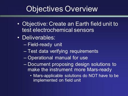 Objectives Overview Objective: Create an Earth field unit to test electrochemical sensors Deliverables: –Field-ready unit –Test data verifying requirements.