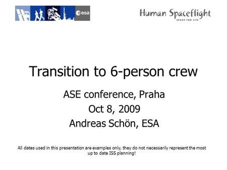 Transition to 6-person crew ASE conference, Praha Oct 8, 2009 Andreas Schön, ESA All dates used in this presentation are examples only, they do not necessarily.