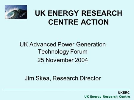 UKERC UK Energy Research Centre UK ENERGY RESEARCH CENTRE ACTION UK Advanced Power Generation Technology Forum 25 November 2004 Jim Skea, Research Director.