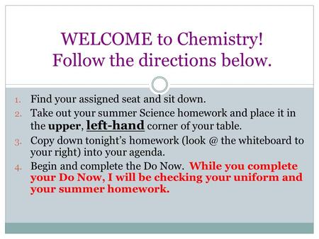 WELCOME to Chemistry! Follow the directions below. 1. Find your assigned seat and sit down. 2. Take out your summer Science homework and place it in the.