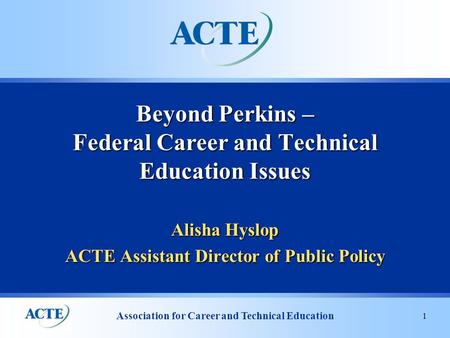 Association for Career and Technical Education 1 Alisha Hyslop ACTE Assistant Director of Public Policy Beyond Perkins – Federal Career and Technical Education.