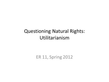 Questioning Natural Rights: Utilitarianism ER 11, Spring 2012.