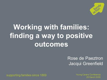 Supporting families since 1869 Young Carers’ Conference 25 March 2009 Working with families: finding a way to positive outcomes Rose de Paeztron Jacqui.