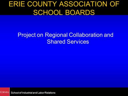School of Industrial and Labor Relations ERIE COUNTY ASSOCIATION OF SCHOOL BOARDS Project on Regional Collaboration and Shared Services.