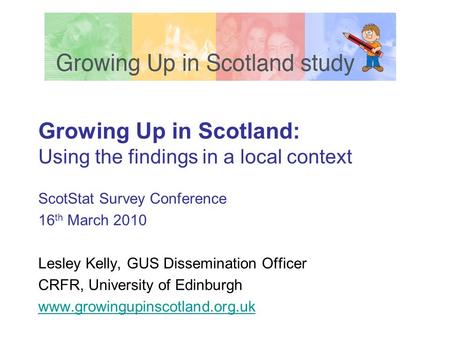 Growing Up in Scotland: Using the findings in a local context ScotStat Survey Conference 16 th March 2010 Lesley Kelly, GUS Dissemination Officer CRFR,