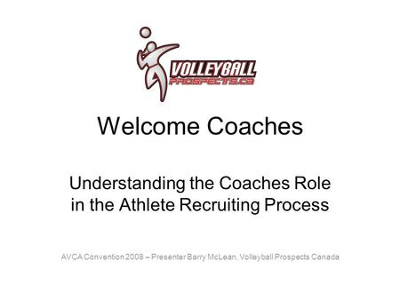 Welcome Coaches Understanding the Coaches Role in the Athlete Recruiting Process AVCA Convention 2008 – Presenter Barry McLean, Volleyball Prospects Canada.