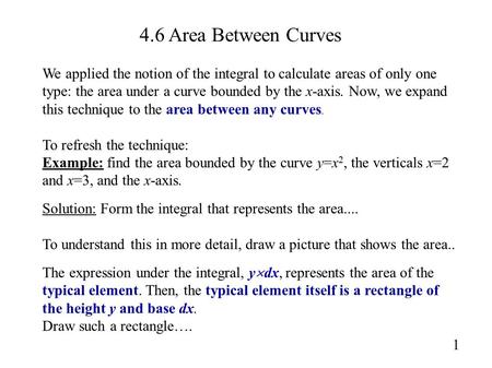 4.6 Area Between Curves We applied the notion of the integral to calculate areas of only one type: the area under a curve bounded by the x-axis. Now, we.