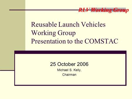 RLV Working Group Reusable Launch Vehicles Working Group Presentation to the COMSTAC 25 October 2006 Michael S. Kelly, Chairman.