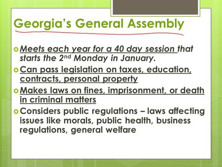 Georgia’s General Assembly  Meets each year for a 40 day session that starts the 2 nd Monday in January.  Can pass legislation on taxes, education, contracts,