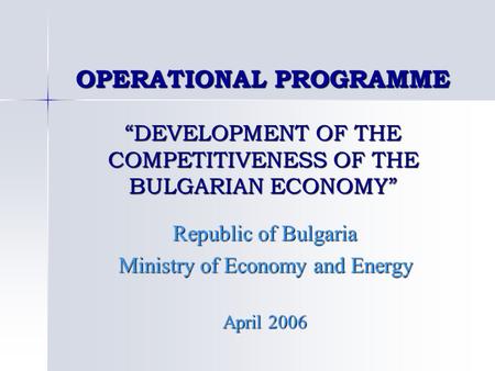 OPERATIONAL PROGRAMME “DEVELOPMENT OF THE COMPETITIVENESS OF THE BULGARIAN ECONOMY” Republic of Bulgaria Ministry of Economy and Energy April 2006.