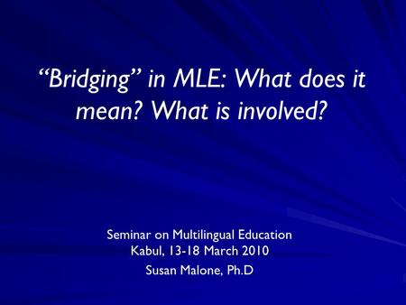 “Bridging” in MLE: What does it mean? What is involved? Seminar on Multilingual Education Kabul, 13-18 March 2010 Susan Malone, Ph.D.