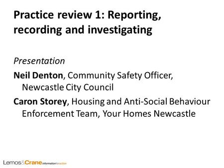 Practice review 1: Reporting, recording and investigating Presentation Neil Denton, Community Safety Officer, Newcastle City Council Caron Storey, Housing.
