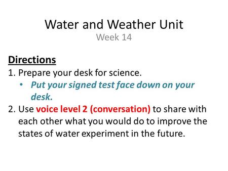 Water and Weather Unit Week 14 Directions 1.Prepare your desk for science. Put your signed test face down on your desk. 2.Use voice level 2 (conversation)