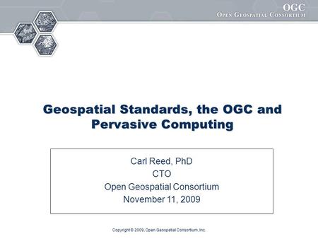 Copyright © 2009, Open Geospatial Consortium, Inc. Geospatial Standards, the OGC and Pervasive Computing Carl Reed, PhD CTO Open Geospatial Consortium.