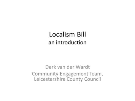 Localism Bill an introduction Derk van der Wardt Community Engagement Team, Leicestershire County Council.